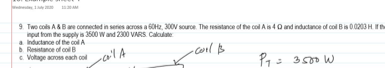 9 Two cols A&Bare connected in series across a 60H2, 300V source. The resstance of the col A is 40 and inductance of col Bis 00203 H.
nput tom the supply is 3500 W and 2300 VARS Caloulate
a Inductance of the col A
b Resistance of ool B
c. Voltage acros each col
-cool B
P= 3500 W
