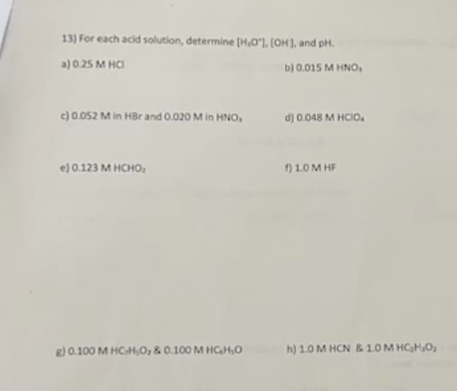 13) For each acid solution, determine [H,O], [OH], and pH.
a) 0.25 M HCI
b) 0.015 M HNO,
c) 0.052 M in HBr and 0.020 M in HNO,
e) 0.123 M HCHO₂
g) 0.100 M HCH;0, & 0.100 M HCHO
d) 0.048 M HCIO.
f) 1.0 MHF
h) 1.0 M HCN &10M HCHO