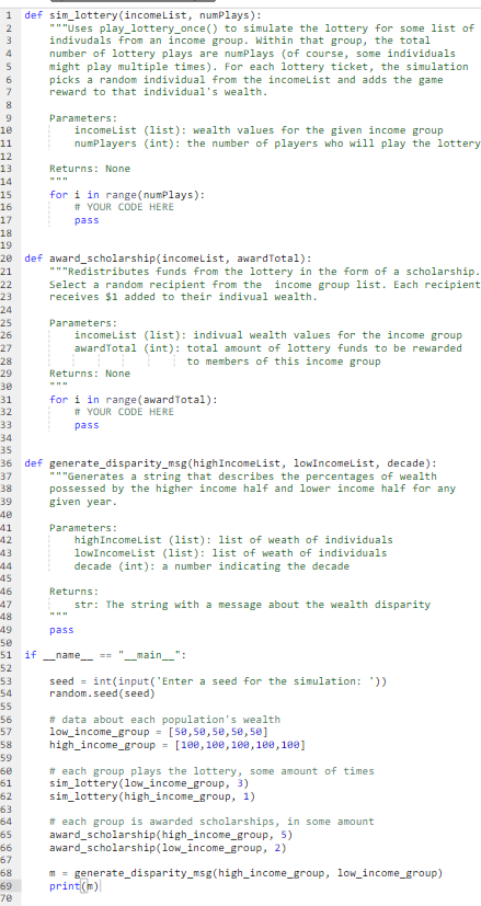 1 def sim_lottery (incomeList, numPlays):
2
3
SAWI
5
6
7
8
9
10
11
12
13
14
15
16
17
18
19
20
21
22
23
24
25
26
27
28
29
30
31
32
33
34
35
36
37
38
39
40
41
42
43
44
45
46
47
48
49
53
54
55
56
57
58
59
60
61
62
63
64
65
66
67
68
"""Uses play_lottery_once() to simulate the lottery for some list of
indivudals from an income group. Within that group, the total
number of lottery plays are numPlays (of course, some individuals
might play multiple times). For each lottery ticket, the simulation
picks a random individual from the incomeList and adds the game.
reward to that individual's wealth.
69
70
Parameters:
incomeList (list): wealth values for the given income group
numPlayers (int): the number of players who will play the lottery
Returns: None
for i in range(numPlays):
# YOUR CODE HERE
pass
def award_scholarship(incomeList, awardTotal):
"""Redistributes funds from the lottery in the form of a scholarship.
Select a random recipient from the income group list. Each recipient
receives $1 added to their indivual wealth.
Parameters:
incomeList (list): indivual wealth values for the income group
awardTotal (int): total amount of lottery funds to be rewarded
to members of this income group
Returns: None
www
for i in range (awardTotal):
# YOUR CODE HERE
pass
def generate_disparity_msg(high IncomeList, lowIncomeList, decade):
"""Generates a string that describes the percentages of wealth
possessed by the higher income half and lower income half for any
given year.
Parameters:
high IncomeList (list): list of weath of individuals
lowIncomeList (list): list of weath of individuals
decade (int): a number indicating the decade
Returns:
str: The string with a message about the wealth disparity
50
51 if _name == __main__":
52
www
pass
seed = int(input('Enter a seed for the simulation: '))
random.seed (seed)
# data about each population's wealth
low_income_group= [50,50,50,50,50]
high income_group = [100,100,100,100,100]
# each group plays the lottery, some amount of times
sim_lottery (low_income_group, 3)
sim_lottery (high_income_group, 1)
# each group is awarded scholarships, in some amount
award scholarship(high_income_group, 5)
award scholarship(low_income_group, 2)
m = generate_disparity_msg(high_income_group, low_income_group)
print(m)