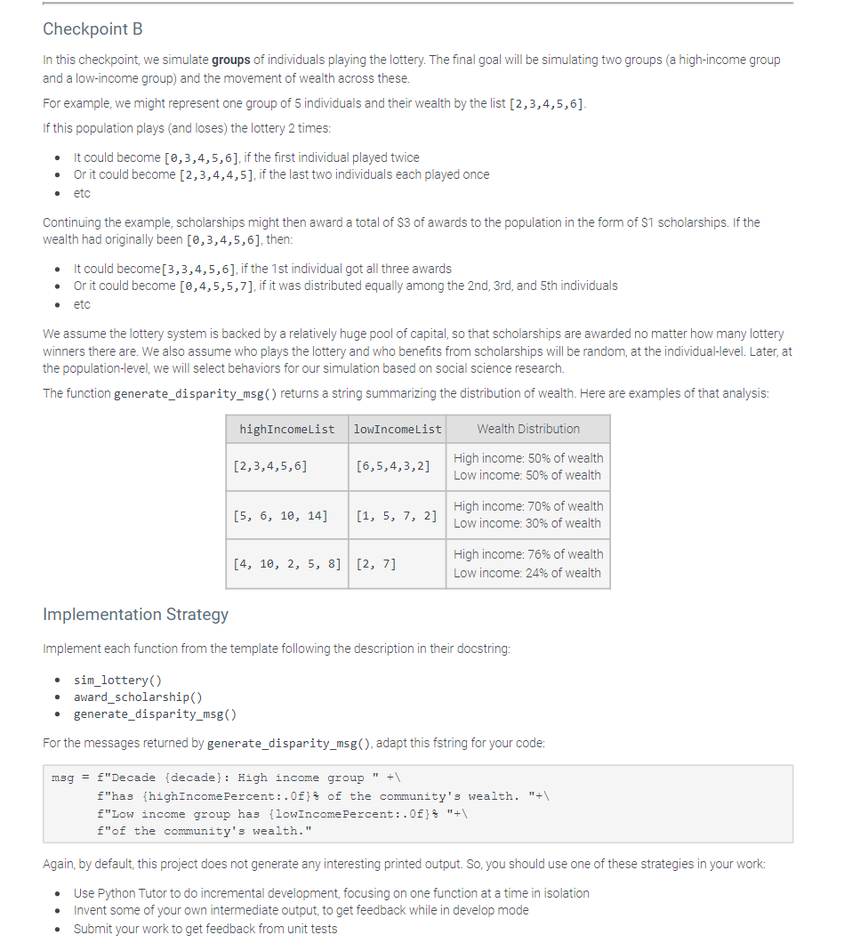 Checkpoint B
In this checkpoint, we simulate groups of individuals playing the lottery. The final goal will be simulating two groups (a high-income group
and a low-income group) and the movement of wealth across these.
For example, we might represent one group of 5 individuals and their wealth by the list [2,3,4,5,6].
If this population plays (and loses) the lottery 2 times:
It could become [0,3,4,5,6], if the first individual played twice
Or it could become [2,3,4,4,5], if the last two individuals each played once
etc
Continuing the example, scholarships might then award a total of $3 of awards to the population in the form of $1 scholarships. If the
wealth had originally been [0,3,4,5,6], then:
It could become[3,3,4,5,6], if the 1st individual got all three awards
Or it could become [0,4,5,5,7], if it was distributed equally among the 2nd, 3rd, and 5th individuals
etc
We assume the lottery system is backed by a relatively huge pool of capital, so that scholarships are awarded no matter how many lottery
winners there are. We also assume who plays the lottery and who benefits from scholarships will be random, at the individual-level. Later, at
the population-level, we will select behaviors for our simulation based on social science research.
The function generate_disparity_msg() returns a string summarizing the distribution of wealth. Here are examples of that analysis:
highIncomeList
[2,3,4,5,6]
[5, 6, 10, 14]
msg=f"Decade
lowIncome List
[6,5,4,3,2]
[1, 5, 7, 2]
[4, 10, 2, 5, 8] [2, 7]
Wealth Distribution
High income: 50% of wealth
Low income: 50% of wealth
High income: 70% of wealth
Low income: 30% of wealth
High income: 76% of wealth
Low income: 24% of wealth
Implementation Strategy
Implement each function from the template following the description in their docstring:
sim_lottery()
• award_scholarship()
generate_disparity_msg()
For the messages returned by generate_disparity_msg(), adapt this fstring for your code:
High income group "+\
f"has {highIncome Percent:.0f) of the community's wealth. "+\
f"Low income group has {lowIncome Percent:.0f} "+\
f"of the community's wealth."
Again, by default, this project does not generate any interesting printed output. So, you should use one of these strategies in your work:
Use Python Tutor to do incremental development, focusing on one function at a time in isolation
Invent some of your own intermediate output, to get feedback while in develop mode
Submit your work to get feedback from unit tests