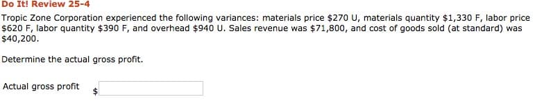 Do It! Review 25-4
Tropic Zone Corporation experienced the following variances: materials price $270 U, materials quantity $1,330 F, labor price
$620 F, labor quantity $390 F, and overhead $940 U. Sales revenue was $71,800, and cost of goods sold (at standard) was
$40,200.
Determine the actual gross profit.
Actual gross profit