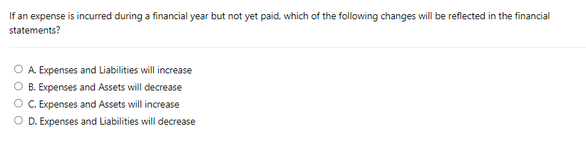 If an expense is incurred during a financial year but not yet paid, which of the following changes will be reflected in the financial
statements?
A. Expenses and Liabilities will increase
B. Expenses and Assets will decrease
C. Expenses and Assets will increase
O D. Expenses and Liabilities will decrease