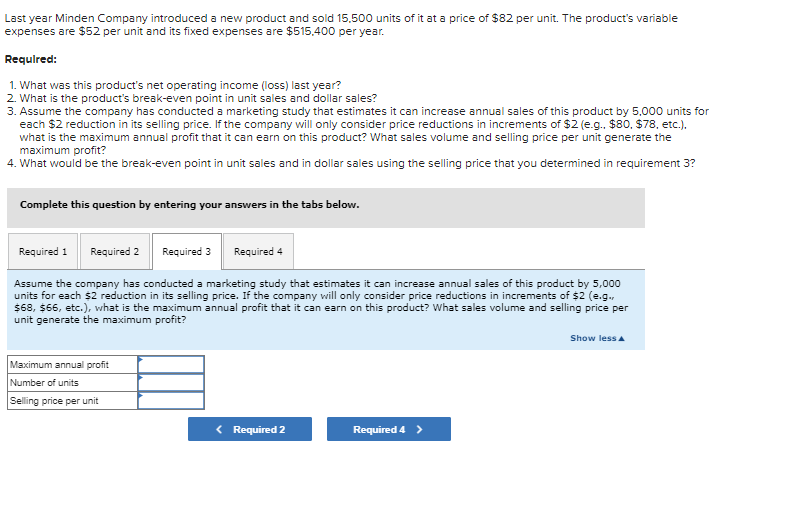 Last year Minden Company introduced a new product and sold 15,500 units of it at a price of $82 per unit. The product's variable
expenses are $52 per unit and its fixed expenses are $515,400 per year.
Required:
1. What was this product's net operating income (loss) last year?
2. What is the product's break-even point in unit sales and dollar sales?
3. Assume the company has conducted a marketing study that estimates it can increase annual sales of this product by 5,000 units for
each $2 reduction in its selling price. If the company will only consider price reductions in increments of $2 (e.g.. $80, $78, etc.).
what is the maximum annual profit that it can earn on this product? What sales volume and selling price per unit generate the
maximum profit?
4. What would be the break-even point in unit sales and in dollar sales using the selling price that you determined in requirement 3?
Complete this question by entering your answers in the tabs below.
Required 1
Required 2 Required 3
Required 4
Assume the company has conducted a marketing study that estimates it can increase annual sales of this product by 5,000
units for each $2 reduction in its selling price. If the company will only consider price reductions in increments of $2 (e.g.,
$68, $66, etc.), what is the maximum annual profit that it can earn on this product? What sales volume and selling price per
unit generate the maximum profit?
Maximum annual profit
Number of units
Selling price per unit
< Required 2
Required 4 >
Show less A
