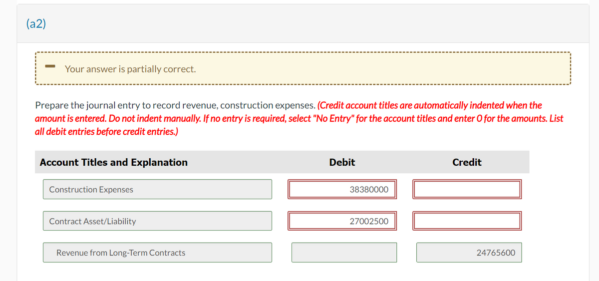 (a2)
Your answer is partially correct.
Prepare the journal entry to record revenue, construction expenses. (Credit account titles are automatically indented when the
amount is entered. Do not indent manually. If no entry is required, select "No Entry" for the account titles and enter O for the amounts. List
all debit entries before credit entries.)
Account Titles and Explanation
Construction Expenses
Contract Asset/Liability
Revenue from Long-Term Contracts
Debit
38380000
27002500
Credit
24765600