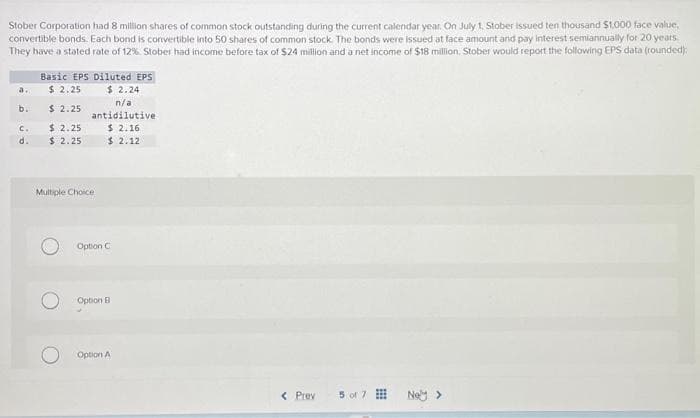 Stober Corporation had 8 million shares of common stock outstanding during the current calendar year. On July 1, Stober issued ten thousand $1,000 face value,
convertible bonds. Each bond is convertible into 50 shares of common stock. The bonds were issued at face amount and pay interest semiannually for 20 years
They have a stated rate of 12%. Stober had income before tax of $24 million and a net income of $18 million. Stober would report the following EPS data (rounded):
a.
b.
C.
d.
Basic EPS Diluted EPS
$ 2.25
$ 2.24
$ 2.25
$ 2.25
$ 2.25
n/a
antidilutive
$ 2.16
$ 2.12
Multiple Choice
Option C
Option B
Option A
< Prev
5 of 7
Noy >