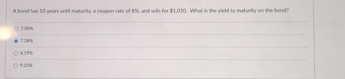 A bond has 10 years until maturity, a coupon rate of 8%, and sells for $1,050. What is the yield to maturity on the bond?
O 7.00%
O 7.28%
6.19%
9.25%