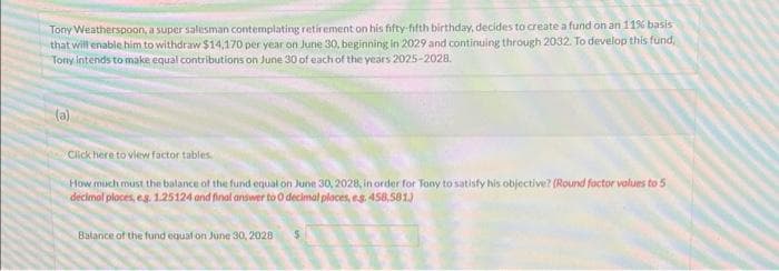 Tony Weatherspoon, a super salesman contemplating retirement on his fifty-fifth birthday, decides to create a fund on an 11% basis
that will enable him to withdraw $14,170 per year on June 30, beginning in 2029 and continuing through 2032. To develop this fund,
Tony intends to make equal contributions on June 30 of each of the years 2025-2028.
(a)
Click here to view factor tables.
How much must the balance of the fund equal on June 30, 2028, in order for Tony to satisfy his objective? (Round factor values to 5
decimal places, eg. 1.25124 and final answer to 0 decimal places, es. 458,581.)
Balance of the fund equal on June 30, 2028