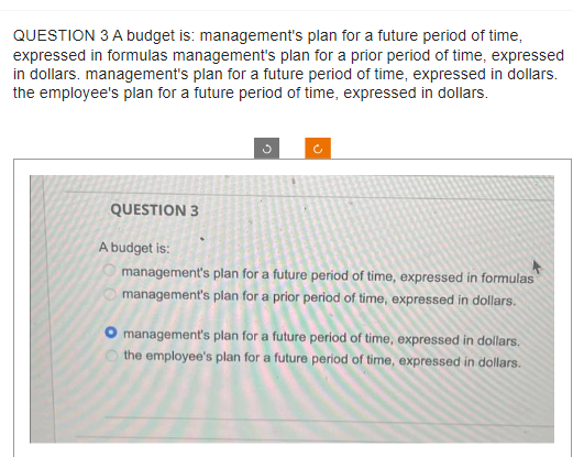 QUESTION 3 A budget is: management's plan for a future period of time,
expressed in formulas management's plan for a prior period of time, expressed
in dollars. management's plan for a future period of time, expressed in dollars.
the employee's plan for a future period of time, expressed in dollars.
QUESTION 3
A budget is:
management's plan for a future period of time, expressed in formulas
management's plan for a prior period of time, expressed in dollars.
management's plan for a future period of time, expressed in dollars.
the employee's plan for a future period of time, expressed in dollars.