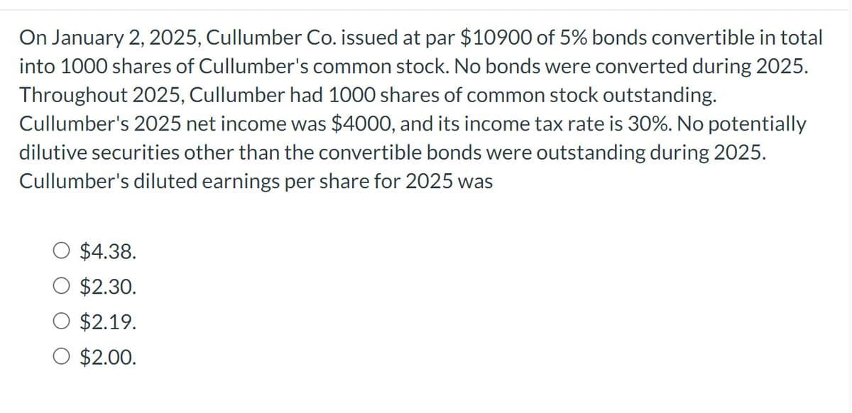 On January 2, 2025, Cullumber Co. issued at par $10900 of 5% bonds convertible in total
into 1000 shares of Cullumber's common stock. No bonds were converted during 2025.
Throughout 2025, Cullumber had 1000 shares of common stock outstanding.
Cullumber's 2025 net income was $4000, and its income tax rate is 30%. No potentially
dilutive securities other than the convertible bonds were outstanding during 2025.
Cullumber's diluted earnings per share for 2025 was
$4.38.
$2.30.
$2.19.
O $2.00.