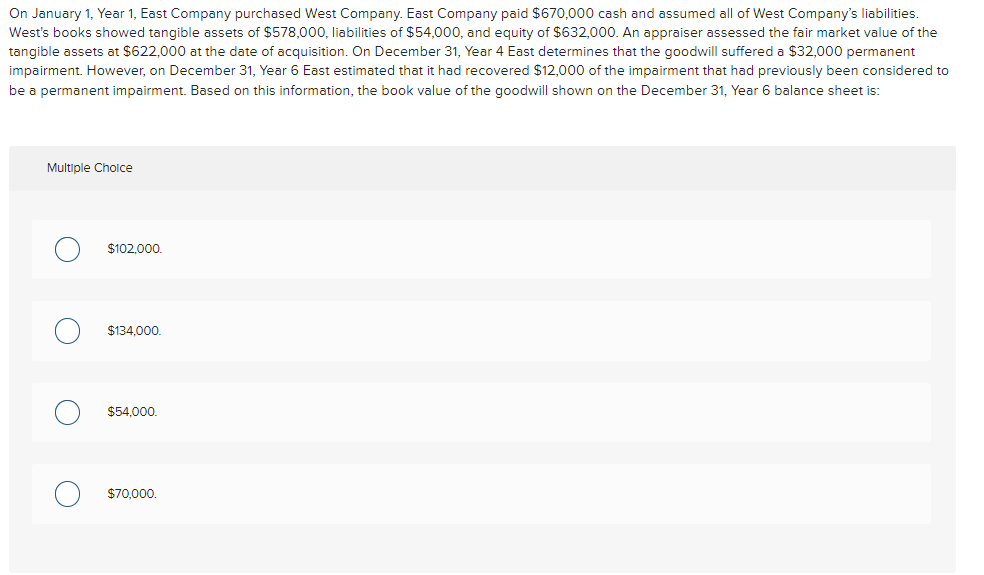On January 1, Year 1, East Company purchased West Company. East Company paid $670,000 cash and assumed all of West Company's liabilities.
West's books showed tangible assets of $578,000, liabilities of $54,000, and equity of $632,000. An appraiser assessed the fair market value of the
tangible assets at $622,000 at the date of acquisition. On December 31, Year 4 East determines that the goodwill suffered a $32,000 permanent
impairment. However, on December 31, Year 6 East estimated that it had recovered $12,000 of the impairment that had previously been considered to
be permanent impairment. Based on this information, the book value of the goodwill shown on the December 31, Year 6 balance sheet is:
Multiple Choice
O
O
O
$102,000.
$134,000.
$54,000.
$70,000.
