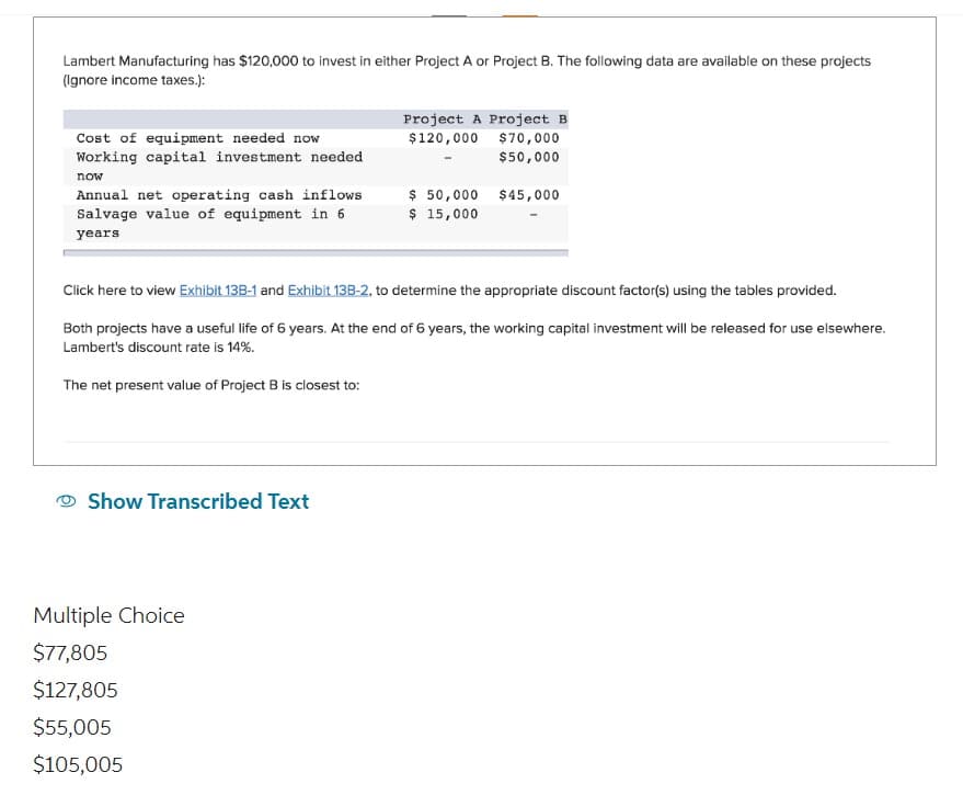 Lambert Manufacturing has $120,000 to invest in either Project A or Project B. The following data are available on these projects
(Ignore income taxes.):
Cost of equipment needed now
Working capital investment needed
now
Annual net operating cash inflows
Salvage value of equipment in 6
years.
Show Transcribed Text
Project A Project B
$120,000
$70,000
$50,000
$45,000
Click here to view Exhibit 13B-1 and Exhibit 13B-2, to determine the appropriate discount factor(s) using the tables provided.
Both projects have a useful life of 6 years. At the end of 6 years, the working capital investment will be released for use elsewhere.
Lambert's discount rate is 14%.
The net present value of Project B is closest to:
Multiple Choice
$77,805
$127,805
$55,005
$105,005
$ 50,000
$ 15,000
