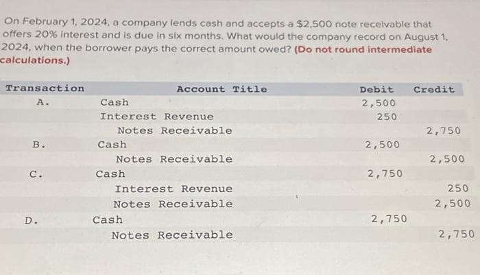 On February 1, 2024, a company lends cash and accepts a $2,500 note receivable that
offers 20% interest and is due in six months. What would the company record on August 1,
2024, when the borrower pays the correct amount owed? (Do not round intermediate
calculations.)
Transaction
A.
B.
c.
D.
Cash
Interest Revenue
Notes Receivable
Cash
Account Title
Notes Receivable
Cash
Interest Revenue
Notes Receivable
Cash
Notes Receivable
Debit Credit
2,500
250
2,500
2,750
2,750
2,750
2,500
250
2,500
2,750