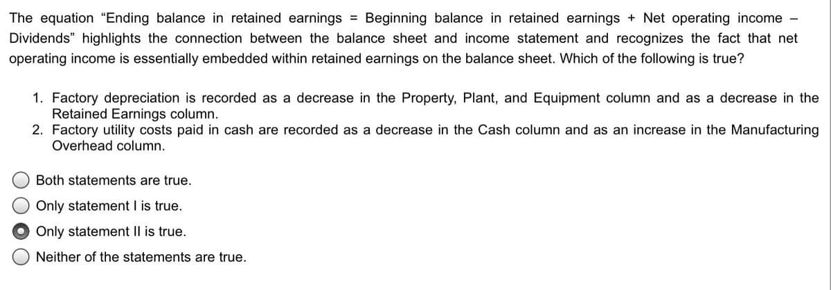 The equation "Ending balance in retained earnings = Beginning balance in retained earnings + Net operating income
Dividends" highlights the connection between the balance sheet and income statement and recognizes the fact that net
operating income is essentially embedded within retained earnings on the balance sheet. Which of the following is true?
1. Factory depreciation is recorded as a decrease in the Property, Plant, and Equipment column and as a decrease in the
Retained Earnings column.
2. Factory utility costs paid in cash are recorded as a decrease in the Cash column and as an increase in the Manufacturing
Overhead column.
Both statements are true.
Only statement I is true.
Only statement II is true.
Neither of the statements are true.