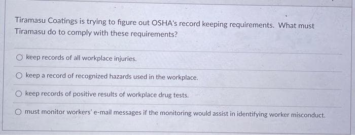 Tiramasu Coatings is trying to figure out OSHA's record keeping requirements. What must
Tiramasu do to comply with these requirements?
O keep records of all workplace injuries.
O keep a record of recognized hazards used in the workplace.
keep records of positive results of workplace drug tests.
O must monitor workers' e-mail messages if the monitoring would assist in identifying worker misconduct.