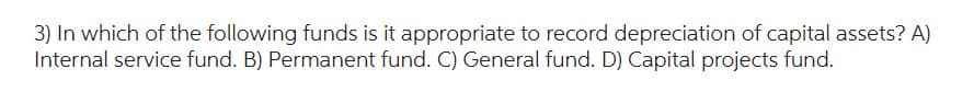 3) In which of the following funds is it appropriate to record depreciation of capital assets? A)
Internal service fund. B) Permanent fund. C) General fund. D) Capital projects fund.