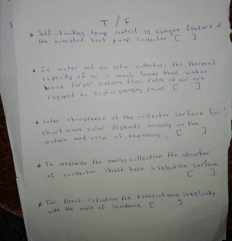 control is qunique
T/F
* Self -limiting temp
the evacuted
feature of
heat pump callector
* Tn water end air solar cellectors the thermal
ca pacity o f air is mueh lower then water
hen ce larger volume low rites of ar are
required to higher pumpimg power C
* Solar
absorplance of the collector surface fer
short wave solar depends muinly an the
and color of thesasins
nature
To maximize the energy collection the absorber
acolle etor should have aselective surface
of
A For direct radiation the transistance inveloeity
in cidence E
with the ansle of
