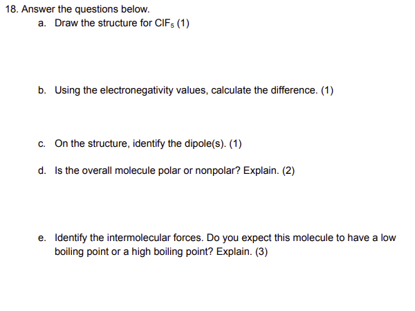 18. Answer the questions below.
a. Draw the structure for CIFs (1)
b. Using the electronegativity values, calculate the difference. (1)
c. On the structure, identify the dipole(s). (1)
d. Is the overall molecule polar or nonpolar? Explain. (2)
e. Identify the intermolecular forces. Do you expect this molecule to have a low
boiling point or a high boiling point? Explain. (3)