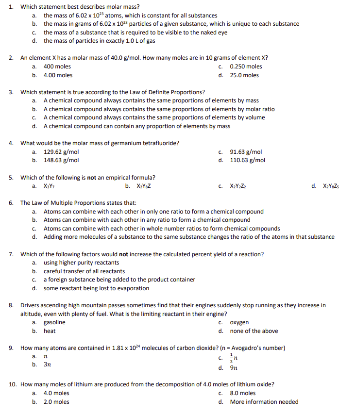 1.
Which statement best describes molar mass?
a. the mass of 6.02 x 1023 atoms, which is constant for all substances
b. the mass in grams of 6.02 x 10²3 particles of a given substance, which is unique to each substance
2. An element X has a molar mass of 40.0 g/mol. How many moles are in 10 grams of element X?
a. 400 moles
c. 0.250 moles
d. 25.0 moles
b. 4.00 moles
4.
c. the mass of a substance that is required to be visible to the naked eye
d. the mass of particles in exactly 1.0 L of gas
3. Which statement is true according to the Law of Definite Proportions?
a. A chemical compound always contains the same proportions of elements by mass
b. A chemical compound always contains the same proportions of elements by molar ratio
C. A chemical compound always contains the same proportions of elements by volume
d. A chemical compound can contain any proportion of elements by mass
5.
What would be the molar mass of germanium tetrafluoride?
a. 129.62 g/mol
b. 148.63 g/mol
Which of the following is not an empirical formula?
a. X3Y7
b. X₂Y8Z
c. 91.63 g/mol
d. 110.63 g/mol
6.
The Law of Multiple Proportions states that:
a. Atoms can combine with each other in only one ratio to form a chemical compound
b. Atoms can combine with each other in any ratio to form a chemical compound
C. X₂Y2Z2
b. careful transfer of all reactants
c. a foreign substance being added to the product container
d. some reactant being lost to evaporation
c. Atoms can combine with each other in whole number ratios to form chemical compounds
d. Adding more molecules of a substance to the same substance changes the ratio of the atoms in that substance
7. Which of the following factors would not increase the calculated percent yield of a reaction?
a. using higher purity reactants
8. Drivers ascending high mountain passes sometimes find that their engines suddenly stop running as they increase in
altitude, even with plenty of fuel. What is the limiting reactant in their engine?
a. gasoline
b. heat
a. 4.0 moles
b. 2.0 moles
c.
oxygen
d. none of the above
9. How many atoms are contained in 1.81 x 1024 molecules of carbon dioxide? (n = Avogadro's number)
a. n
b. 3n
d. X₂Y8Zs
c. n
d. 9n
10. How many moles of lithium are produced from the decomposition of 4.0 moles of lithium oxide?
C. 8.0 moles
d. More information needed