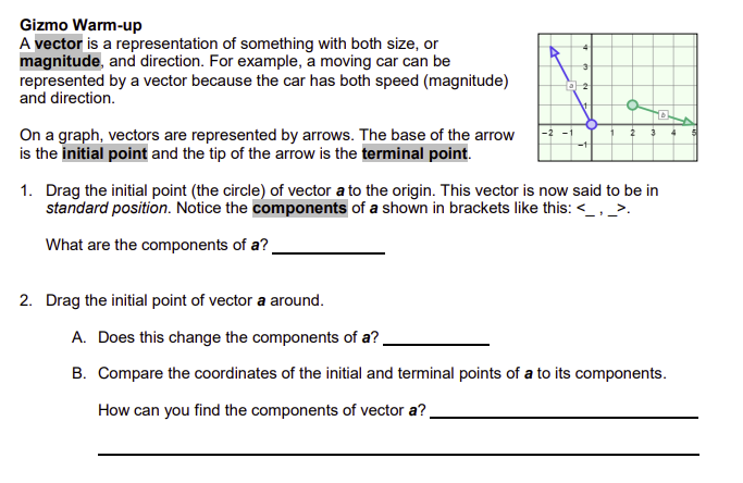 Gizmo Warm-up
A vector is a representation of something with both size, or
magnitude, and direction. For example, a moving car can be
represented by a vector because the car has both speed (magnitude)
and direction.
On a graph, vectors are represented by arrows. The base of the arrow
is the initial point and the tip of the arrow is the terminal point.
3
2
D
2
1. Drag the initial point (the circle) of vector a to the origin. This vector is now said to be in
standard position. Notice the components of a shown in brackets like this: <_, _>.
What are the components of a?.
2. Drag the initial point of vector a around.
A. Does this change the components of a?.
B. Compare the coordinates of the initial and terminal points of a to its components.
How can you find the components of vector a?