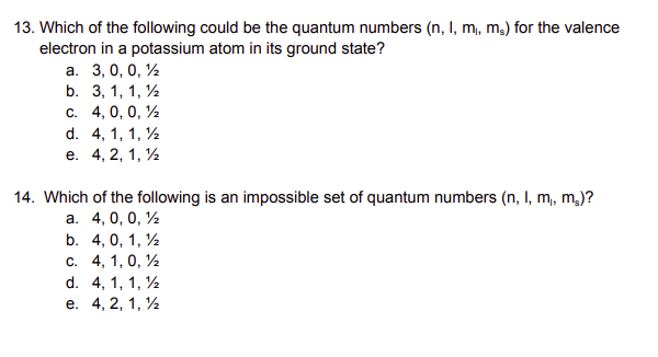 13. Which of the following could be the quantum numbers (n, I, m₁, ms) for the valence
electron in a potassium atom in its ground state?
a. 3, 0, 0, 1
b. 3, 1, 1, 1
c. 4, 0, 0, 1
d. 4, 1, 1, 12
e.
4, 2, 1, 1
14. Which of the following is an impossible set of quantum numbers (n, l, m,, m₂)?
a. 4, 0, 0, 1
b. 4, 0, 1, 1
c. 4, 1, 0, 1
d. 4, 1, 1, 1
e. 4, 2, 1, 1