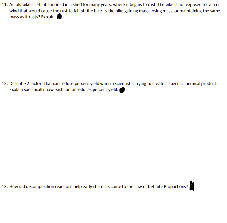 11. An old bike is left abandoned in a shed for many years, where it begins to rust. The bike is not exposed to rain or
wind that would cause the rust to fall off the bike. Is the bike gaining mass, losing mass, or maintaining the same
mass as it rusts? Explain.
12. Describe 2 factors that can reduce percent yield when a scientist is trying to create a specific chemical product.
Explain specifically how each factor reduces percent yield.
13. How did decomposition reactions help early chemists come to the Law of Definite Proportions?