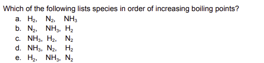 Which of the following lists species in order of increasing boiling points?
a. H2, N2,
NH3
b. N₂, NH3, H₂
C. NH3, H2, N2
d. NH3, N2, H₂
e. H₂, NH3, N₂