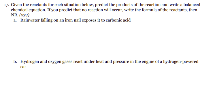 17. Given the reactants for each situation below, predict the products of the reaction and write a balanced
chemical equation. If you predict that no reaction will occur, write the formula of the reactants, then
NR. (2x4)
a. Rainwater falling on an iron nail exposes it to carbonic acid
b. Hydrogen and oxygen gases react under heat and pressure in the engine of a hydrogen-powered
car