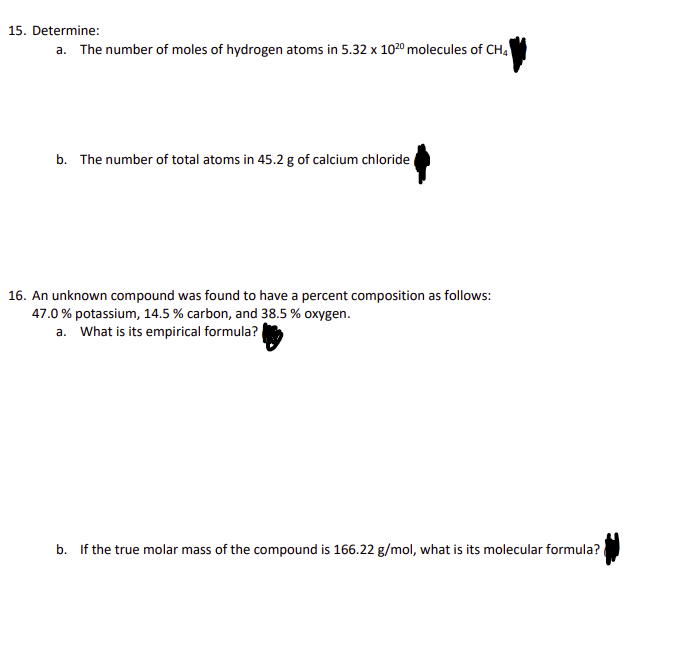 15. Determine:
a. The number of moles of hydrogen atoms in 5.32 x 1020 molecules of CH4
b. The number of total atoms in 45.2 g of calcium chloride
16. An unknown compound was found to have a percent composition as follows:
47.0% potassium, 14.5 % carbon, and 38.5 % oxygen.
a. What is its empirical formula?
b. If the true molar mass of the compound is 166.22 g/mol, what is its molecular formula?