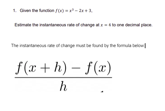 1. Given the function f(x) = x³ - 2x + 3,
Estimate the instantaneous rate of change at x = 4 to one decimal place.
The instantaneous rate of change must be found by the formula below:
f(x+h)-f(x)
h