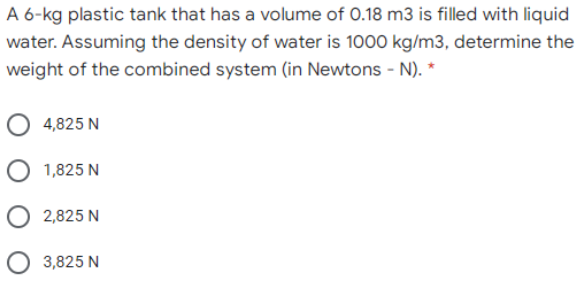 A 6-kg plastic tank that has a volume of 0.18 m3 is filled with liquid
water. Assuming the density of water is 1000 kg/m3, determine the
weight of the combined system (in Newtons - N). *
O 4,825 N
O 1,825 N
O 2,825 N
3,825 N
