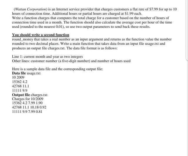 (Wattan Corporation) is an Internet service provider that charges customers a flat rate of $7.99 for up to 10
hours of connection time. Additional hours or partial hours are charged at $1.99 each.
Write a function charges that computes the total charge for a customer based on the number of hours of
connection time used in a month. The function should also calculate the average cost per hour of the time
used (rounded to the nearest 0.01), so use two output parameters to send back these results.
You should write a second function
round_money that takes a real number as an input argument and returns as the function value the number
rounded to two decimal places. Write a main function that takes data from an input file usage.txt and
produces an output file charges.txt. The data file format is as follows:
Line 1: current month and year as two integers
Other lines: customer number (a five-digit number) and number of hours used
Here is a sample data file and the corresponding output file:
Data file usage.txt
10 2009
15362 4.2
42768 11.1
11111 9.9
Output file charges.txt
Charges for 10/2009
15362 4.2 7.99 1.90
42768 11.1 10.18 0.92
11111 9.9 7.99 0.81
