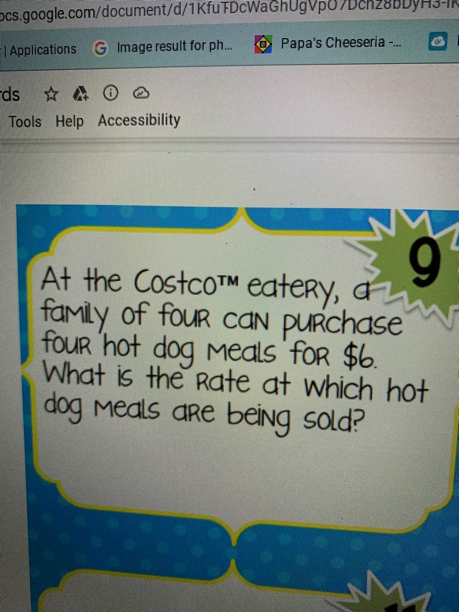 Dcs.google.com/document/d/1Kfu FDcWaGhUgVp0/Dch28bDyH31
Papa's Cheeseria ..
| Applications G Image result for ph...
rds
Tools Help Accessibility
9.
At the Costco™M eatery, a
family of fouR caN PURchase
four 'hot dog Meals foR $6.
What is the Rate at which hot
dog Meals are being sold?
