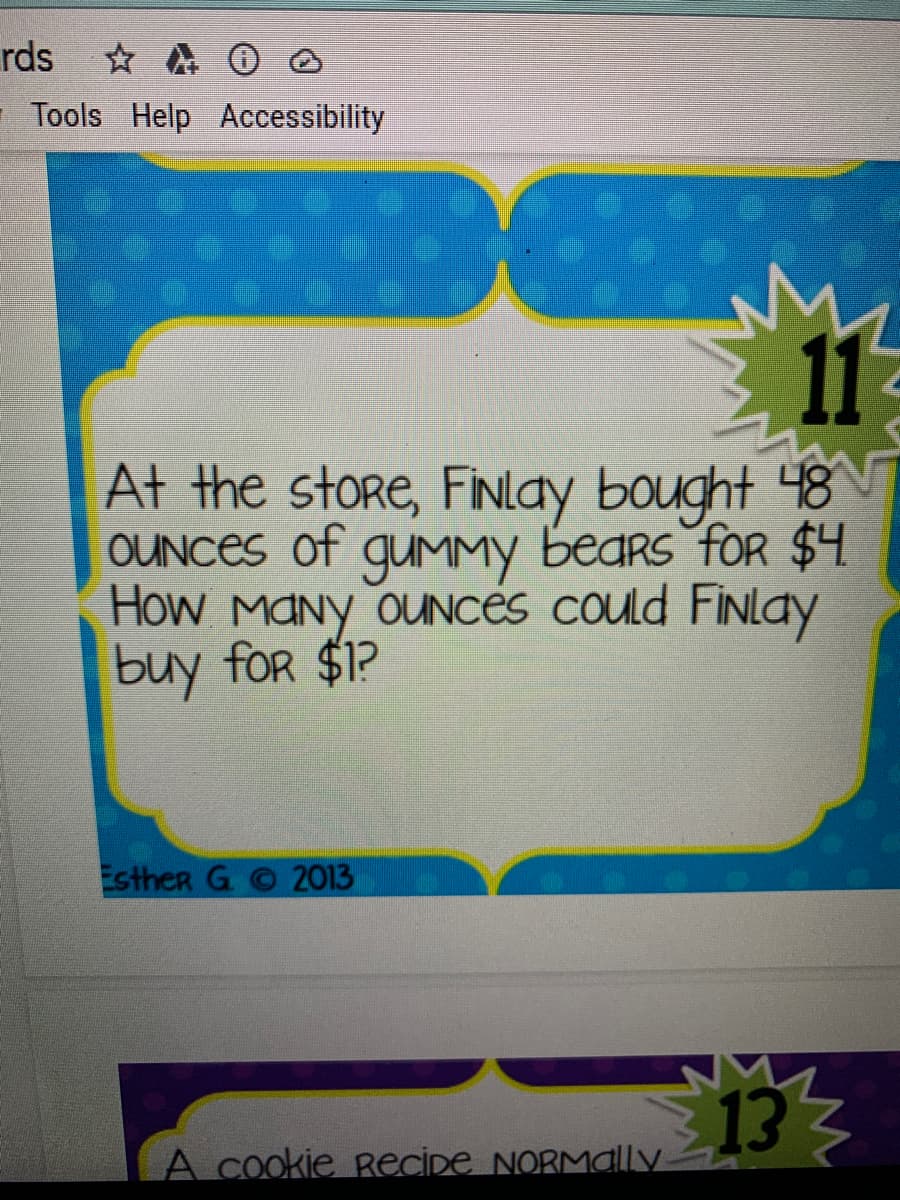 rds
- Tools Help Accessibility
11
At the store, FiNlay bought 48
OUNCES of gumMMY bears foR $4.
How MANY OUNCES could FiNlay
buy for $1?
Esther G
2013
133
A cookie RecİDe NORMally
