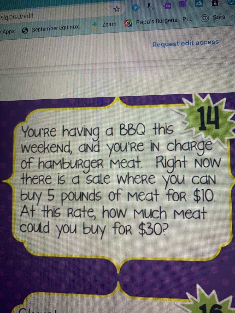 5lqloGU/edit
Sora
Zearn
Papa's Burgeria - Pl..
Apps
September equinox..
Request edit access
14
YoU'Re having a BBQ this
weekend, and you'Re IN chaRge
of hamburger Meat. Right Now
there is a sale where you cAN
buy 5 pounds of Meat 'for $10.
At this Rate, hoW Much meat
Could you buy fOR $30?
