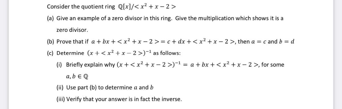 Consider the quotient ring Q[x]/< x² + x – 2 >
(a) Give an example of a zero divisor in this ring. Give the multiplication which shows it is a
zero divisor.
(b) Prove that if a + bx + < x² + x – 2 >= c + dx + < x² + x – 2 >, then a = c and b = d
(c) Determine (x + < x² + x – 2 >)-1 as follows:
(i) Briefly explain why (x + < x? + x – 2 >)-1 = a + bx + < x² + x – 2 >, for some
a, b E Q
(ii) Use part (b) to determine a and b
(iii) Verify that your answer is in fact the inverse.
