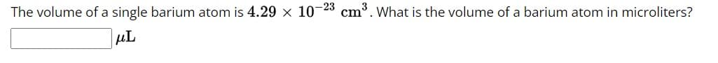 **Volume Conversion Problem for Educational Purposes**

**Problem Statement:**
The volume of a single barium atom is \(4.29 \times 10^{-23} \, \text{cm}^3\). What is the volume of a barium atom in microliters?

**Answer Box:**
\[ \boxed{\phantom{0000}} \ \mu L \]

**Explanation for Students:**
This problem involves converting the volume of a barium atom from cubic centimeters (\(\text{cm}^3\)) to microliters (\(\mu L\)). Make sure to use the appropriate conversion factors:
1 cm³ = 1000 µL.