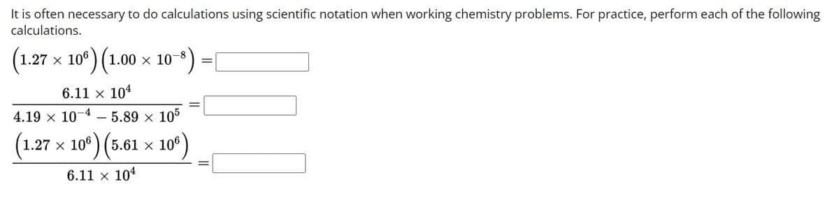 **Scientific Notation Calculations**

It is often necessary to do calculations using scientific notation when working with chemistry problems. For practice, perform each of the following calculations.

1. \( (1.27 \times 10^6) \times (1.00 \times 10^{-8}) = \) [Blank]

2. \( \frac{6.11 \times 10^4}{4.19 \times 10^{-4} - 5.89 \times 10^5} = \) [Blank]

3. \( \frac{(1.27 \times 10^6) \times (5.61 \times 10^6)}{6.11 \times 10^4} = \) [Blank]

Please write your answers in scientific notation.