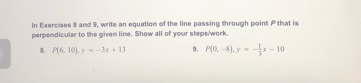 In Exercises 8 and 9, write an equation of the line passing through point P that is
perpendicular to the given line. Show all of your steps/work.
8. P(6, 10), y = -3x + 13
9. P(0, –8), y = -x - 10
