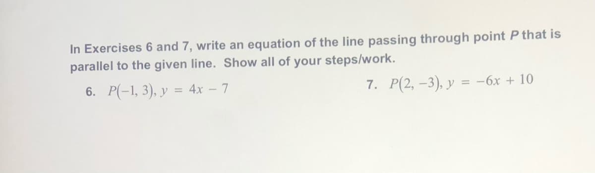 In Exercises 6 and 7, write an equation of the line passing through point P that is
parallel to the given line. Show all of your steps/work.
6. P(-1, 3), y = 4x – 7
7. P(2, -3), y = -6x + 10
%3D
%3D
