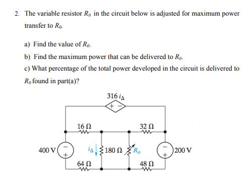 2. The variable resistor R, in the circuit below is adjusted for maximum power
transfer to Rg.
a) Find the value of Ro.
b) Find the maximum power that can be delivered to Ro.
c) What percentage of the total power developed in the circuit is delivered to
Ro found in part(a)?
316 is
160
32 N
400 V
iA180 n R,
200 V
64 N
48 Ω
