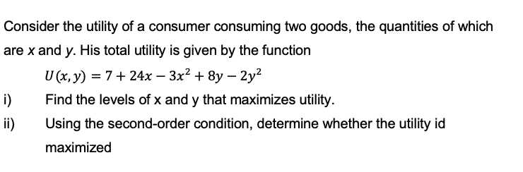 Consider the utility of a consumer consuming two goods, the quantities of which
are x and y. His total utility is given by the function
U (x, y) = 7+24x - 3x² + 8y - 2y²
i)
Find the levels of x and y that maximizes utility.
ii)
Using the second-order condition, determine whether the utility id
maximized