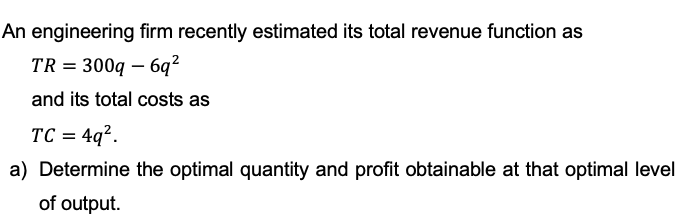 An engineering firm recently estimated its total revenue function as
TR = 300q - 6q²
and its total costs as
TC = 4q².
a) Determine the optimal quantity and profit obtainable at that optimal level
of output.