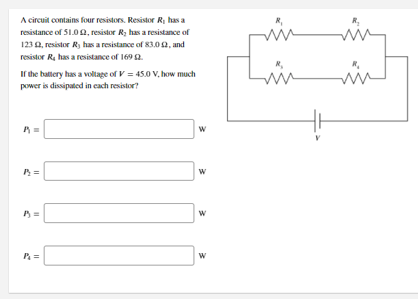 A circuit contains four resistors. Resistor R¡ has a
R,
resistance of 51.0 2, resistor R2 has a resistance of
123 2, resistor R3 has a resistance of 83.0 2, and
resistor R4 has a resistance of 169 Q.
If the battery has a voltage of V = 45.0 V, how much
power is dissipated in each resistor?
P =
P =
W
P =
P =
