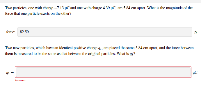 Two particles, one with charge –7.13 µC and one with charge 4.39 µC, are 5.84 cm apart. What is the magnitude of the
force that one particle exerts on the other?
force: 82.59
Two new particles, which have an identical positive charge q3, are placed the same 5.84 cm apart, and the force between
them is measured to be the same as that between the original particles. What is q3?
93 =
Incorrect
