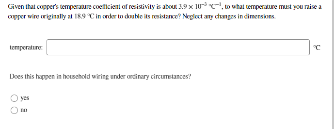 Given that copper's temperature coefficient of resistivity is about 3.9 x 10-3 °C-!, to what temperature must you raise a
copper wire originally at 18.9 °C in order to double its resistance? Neglect any changes in dimensions.
temperature:
°C
Does this happen in household wiring under ordinary circumstances?
yes
O no
