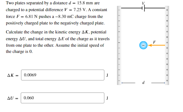 Two plates separated by a distance d = 15.8 mm are
charged to a potential difference V = 7.25 V. A constant
force F = 6.81 N pushes a –8.30 mC charge from the
positively charged plate to the negatively charged plate.
Calculate the change in the kinetic energy AK, potential
energy AU, and total energy AE of the charge as it travels
from one plate to the other. Assume the initial speed of
the charge is 0.
AK =
0.0069
AU =
0.060
+ + + + + ++
++
III I I II
