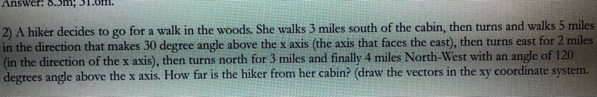 Answer: 8.3m; 51
2) A hiker decides to go for a walk in the woods. She walks 3 miles south of the cabin, then turns and walks 5 miles
in the direction that makes 30 degree angle above the x axis (the axis that faces the east), then turns east for 2 miles
(in the direction of the x axis), then turns north for 3 miles and finally 4 miles North-West with an angle of 120
degrees angle above the x axis. How far is the hiker from her cabin? (draw the vectors in the xy coordinate system.
