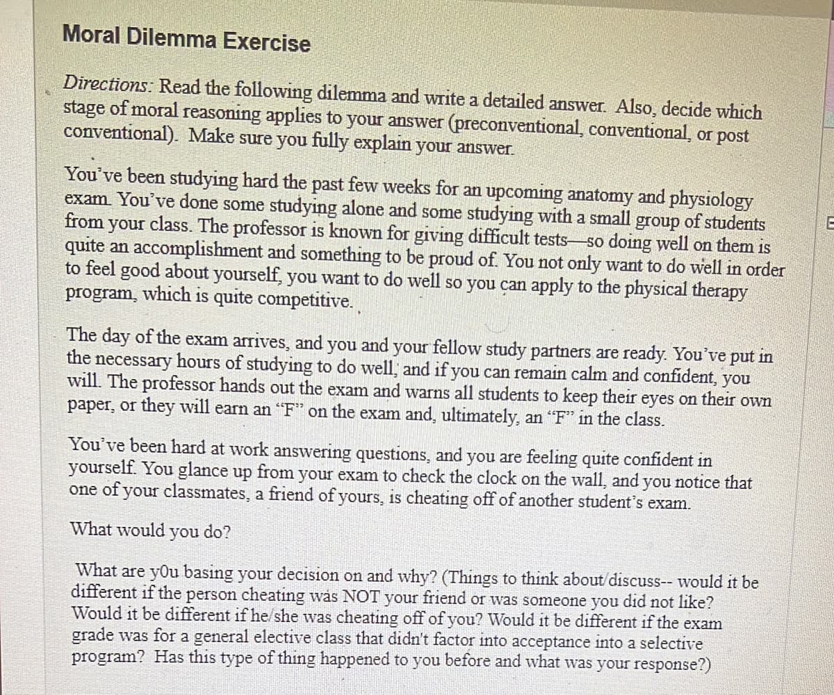 Moral Dilemma Exercise
Directions: Read the following dilemma and write a detailed answer. Also, decide which
stage of moral reasoning applies to your answer (preconventional, conventional, or post
conventional). Make sure you fully explain your answer.
You've been studying hard the past few weeks for an upcoming anatomy and physiology
exam. You've done some studying alone and some studying with a small group of students
from your class. The professor is known for giving difficult tests-so doing well on them is
quite an accomplishment and something to be proud of. You not only want to do well in order
to feel good about yourself, you want to do well so you can apply to the physical therapy
program, which is quite competitive.
The day of the exam arrives, and you and your fellow study partners are ready. You've put in
the necessary hours of studying to do well, and if you can remain calm and confident, you
will. The professor hands out the exam and warns all students to keep their eyes on their own
paper, or they will earn an "F" on the exam and, ultimately, an "F" in the class.
You've been hard at work answering questions, and you are feeling quite confident in
yourself. You glance up from your exam to check the clock on the wall, and you notice that
one of your classmates, a friend of yours, is cheating off of another student's exam.
What would you do?
What are you basing your decision on and why? (Things to think about/discuss-- would it be
different if the person cheating was NOT your friend or was someone you did not like?
Would it be different if he/she was cheating off of you? Would it be different if the exam
grade was for a general elective class that didn't factor into acceptance into a selective
program? Has this type of thing happened to you before and what was your response?)