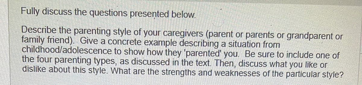 Fully discuss the questions presented below.
Describe the parenting style of your caregivers (parent or parents or grandparent or
family friend). Give a concrete example describing a situation from
childhood/adolescence to show how they 'parented' you. Be sure to include one of
the four parenting types, as discussed in the text. Then, discuss what you like or
dislike about this style. What are the strengths and weaknesses of the particular style?