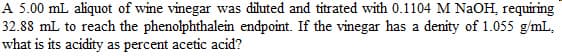 A 5.00 mL aliquot of wine vinegar was diluted and titrated with 0.1104 M NaOH, requiring
32.88 mL to reach the phenolphthalein endpoint. If the vinegar has a denity of 1.055 g/mL,
what is its acidity as percent acetic acid?